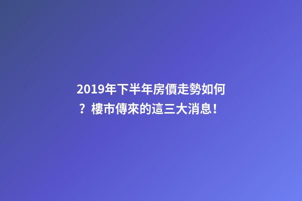 2019年下半年房價走勢如何？樓市傳來的這三大消息！